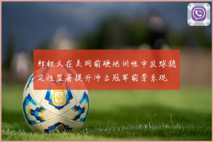 郑钦文在美网前硬地训练中发球稳定性显著提升冲击冠军前景乐观