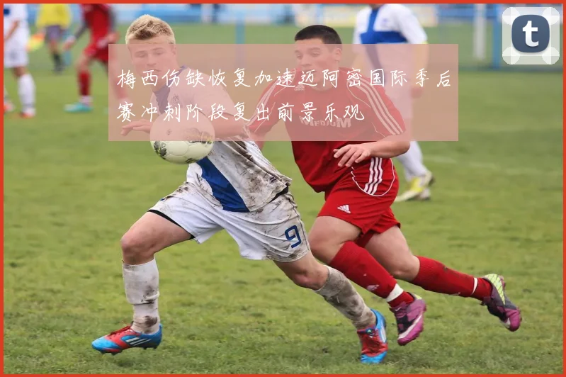 梅西伤缺恢复加速迈阿密国际季后赛冲刺阶段复出前景乐观