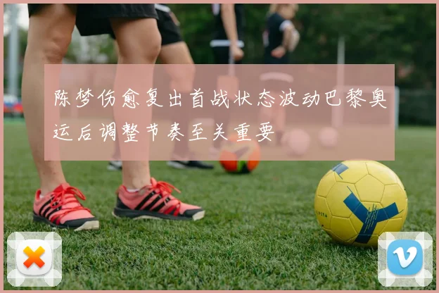 陈梦伤愈复出首战状态波动巴黎奥运后调整节奏至关重要