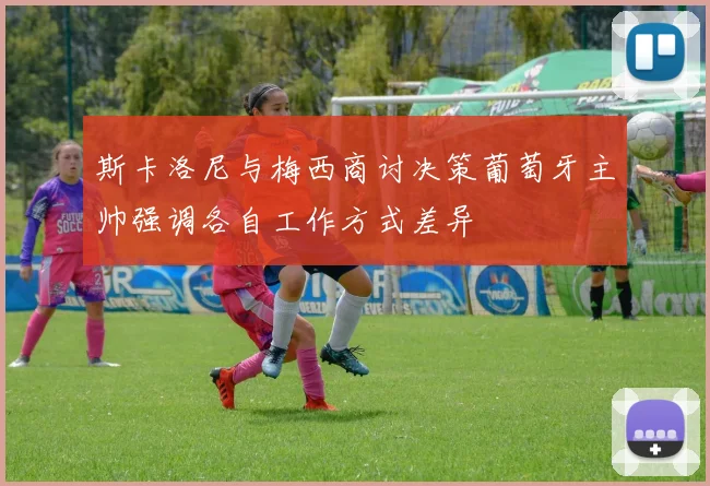 斯卡洛尼与梅西商讨决策葡萄牙主帅强调各自工作方式差异