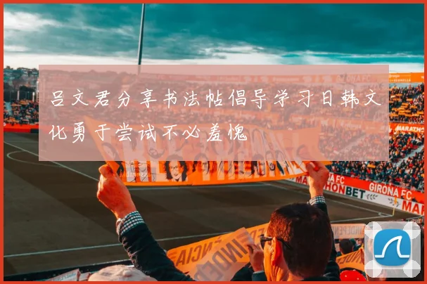 吕文君分享书法帖倡导学习日韩文化勇于尝试不必羞愧