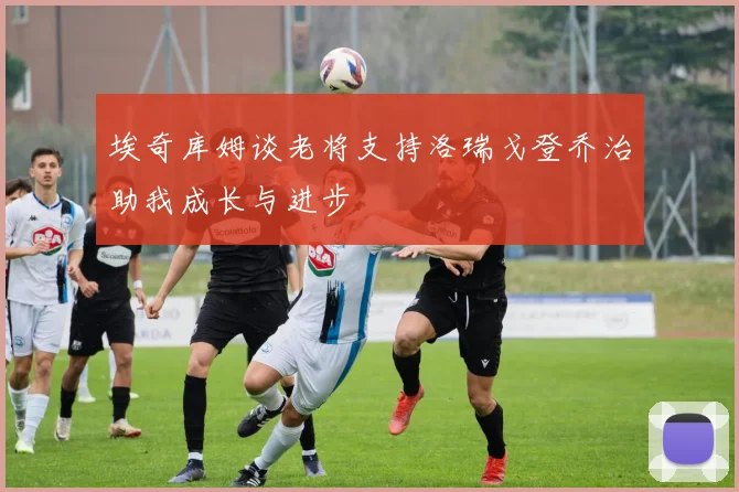 埃奇库姆谈老将支持洛瑞戈登乔治助我成长与进步
