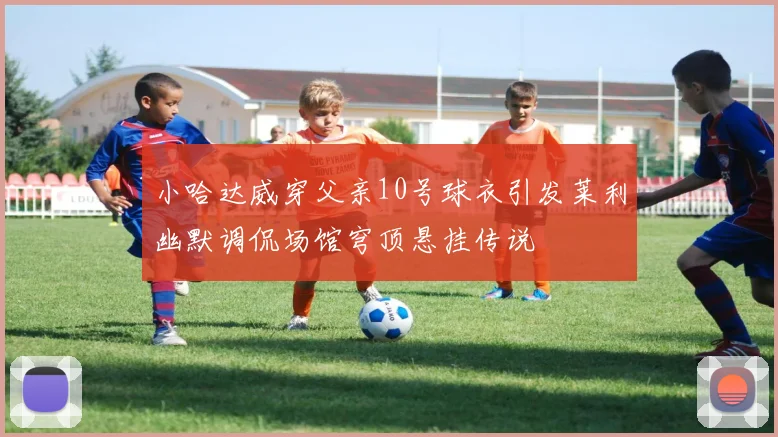 小哈达威穿父亲10号球衣引发莱利幽默调侃场馆穹顶悬挂传说