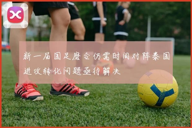 新一届国足磨合仍需时间对阵泰国进攻转化问题亟待解决