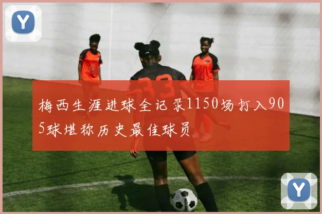 梅西生涯进球全记录1150场打入905球堪称历史最佳球员