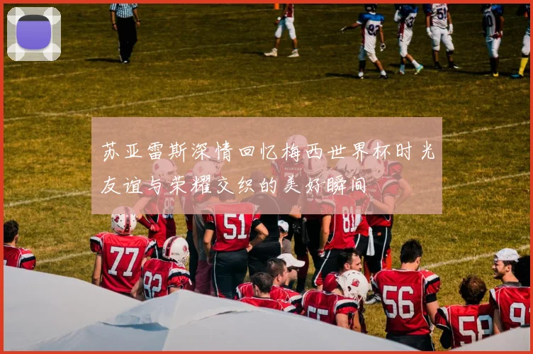 苏亚雷斯深情回忆梅西世界杯时光友谊与荣耀交织的美好瞬间