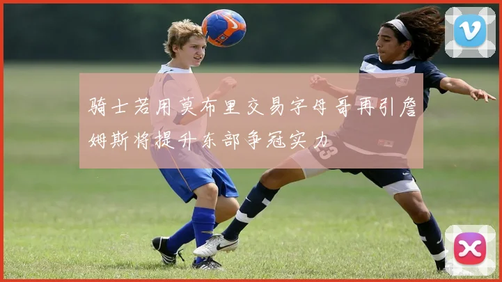 骑士若用莫布里交易字母哥再引詹姆斯将提升东部争冠实力