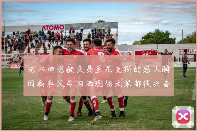 老六回忆被交易至尼克斯的感人瞬间我和父母泪洒现场大家都很兴奋