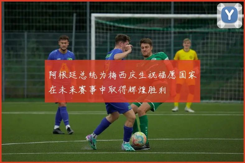 阿根廷总统为梅西庆生祝福愿国家在未来赛事中取得辉煌胜利