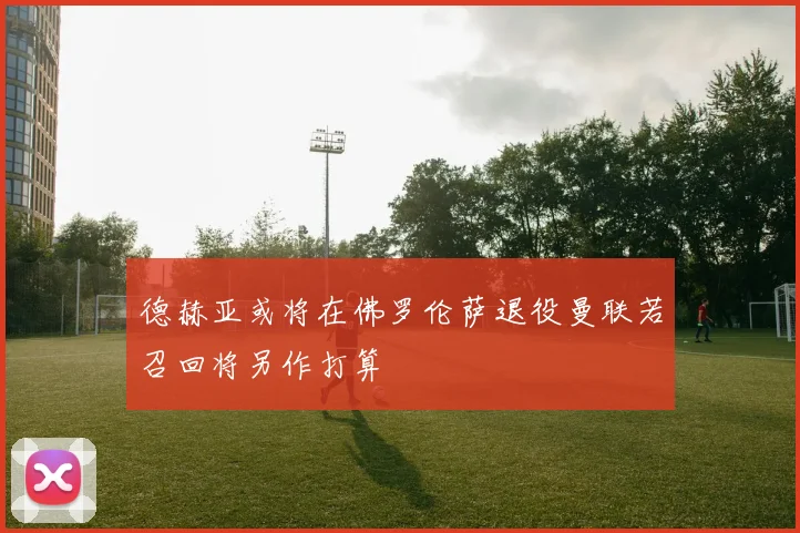 德赫亚或将在佛罗伦萨退役曼联若召回将另作打算