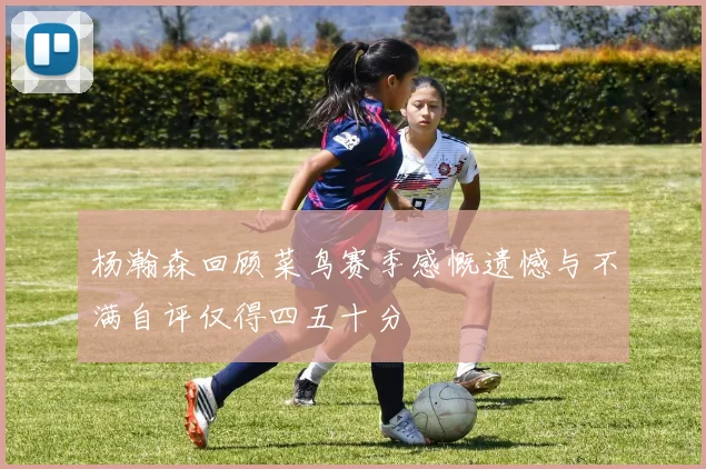杨瀚森回顾菜鸟赛季感慨遗憾与不满自评仅得四五十分
