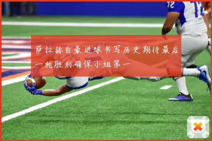 萨拉赫自豪进球书写历史期待最后一轮胜利确保小组第一