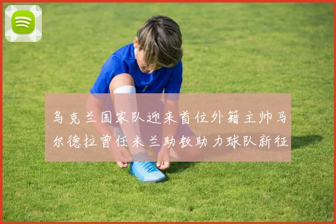 乌克兰国家队迎来首位外籍主帅马尔德拉曾任米兰助教助力球队新征程