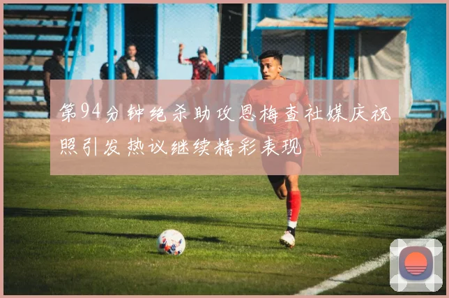 第94分钟绝杀助攻恩梅查社媒庆祝照引发热议继续精彩表现