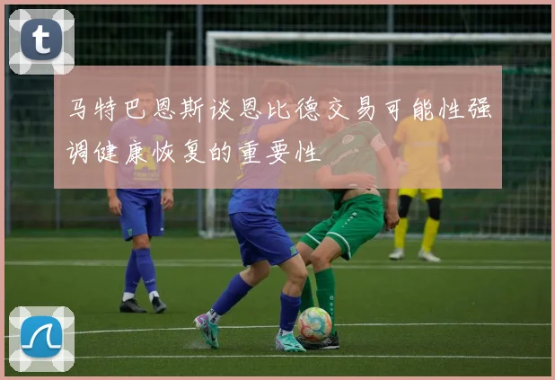 马特巴恩斯谈恩比德交易可能性强调健康恢复的重要性