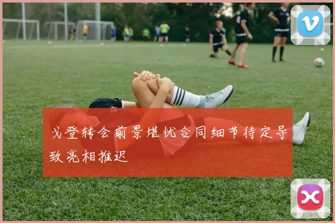 戈登转会前景堪忧合同细节待定导致亮相推迟