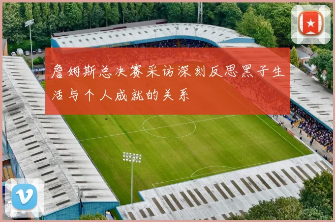 詹姆斯总决赛采访深刻反思黑子生活与个人成就的关系