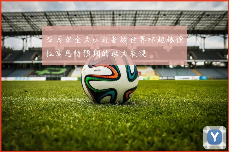 亚马尔全力以赴备战世界杯超越德拉富恩特预期的动力表现