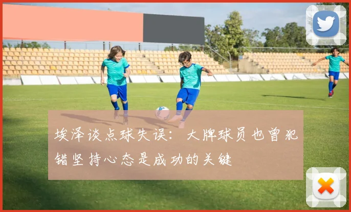 埃泽谈点球失误：大牌球员也曾犯错坚持心态是成功的关键