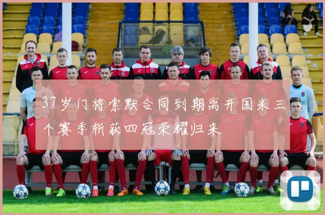 37岁门将索默合同到期离开国米三个赛季斩获四冠荣耀归来