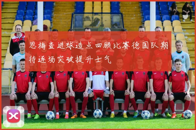 恩梅查进球造点回顾比赛德国队期待逐场突破提升士气