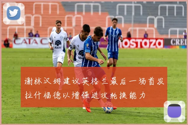 谢林汉姆建议英格兰最后一场首发拉什福德以增强进攻轮换能力