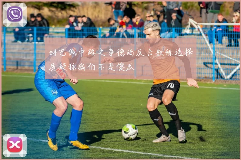 姆巴佩中路之争德尚反击教练选择质疑称我们不是傻瓜