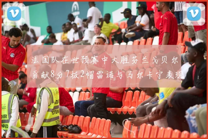 法国队在世预赛中大胜芬兰戈贝尔贡献8分7板2帽雷诺与马尔卡宁表现抢眼