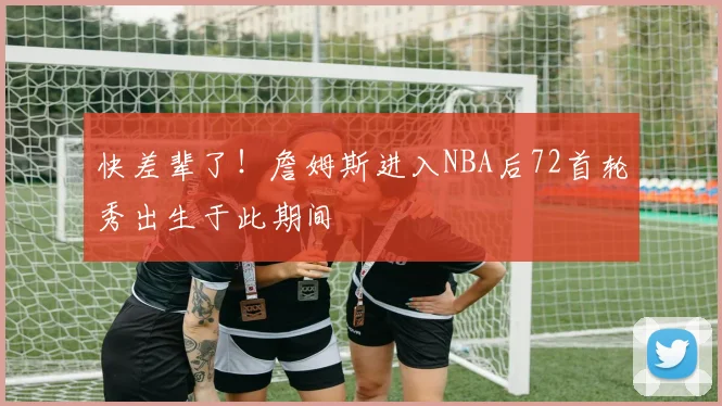 快差辈了！詹姆斯进入NBA后72首轮秀出生于此期间