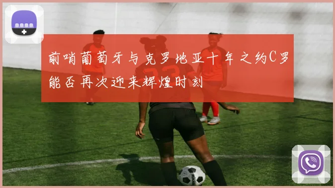 前哨葡萄牙与克罗地亚十年之约C罗能否再次迎来辉煌时刻