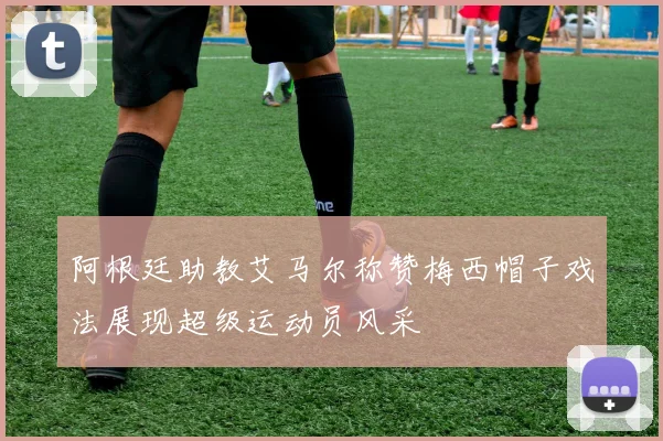 阿根廷助教艾马尔称赞梅西帽子戏法展现超级运动员风采