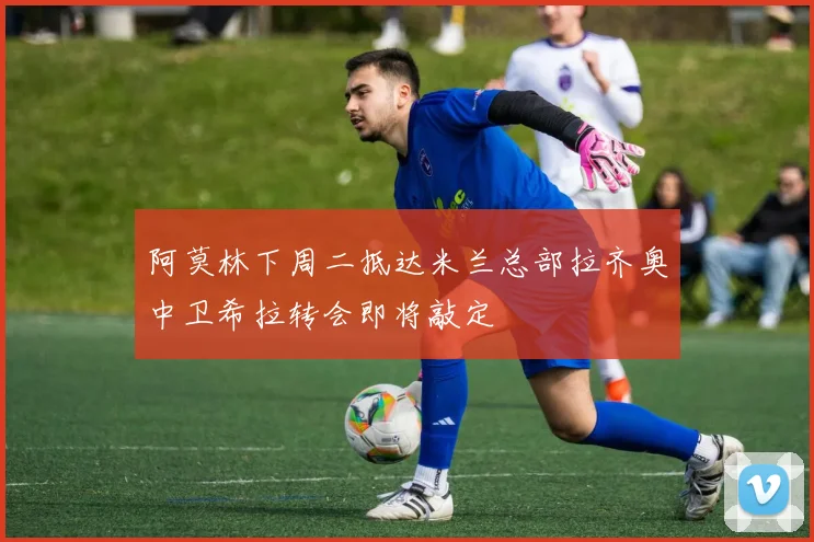 阿莫林下周二抵达米兰总部拉齐奥中卫希拉转会即将敲定