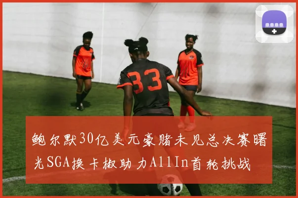 鲍尔默30亿美元豪赌未见总决赛曙光SGA换卡椒助力AllIn首轮挑战