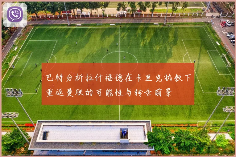 巴特分析拉什福德在卡里克执教下重返曼联的可能性与转会前景